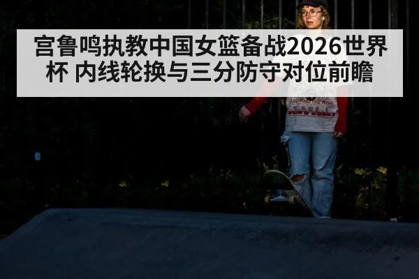 宫鲁鸣执教中国女篮备战2026世界杯 内线轮换与三分防守对位前瞻 - jiuyou game